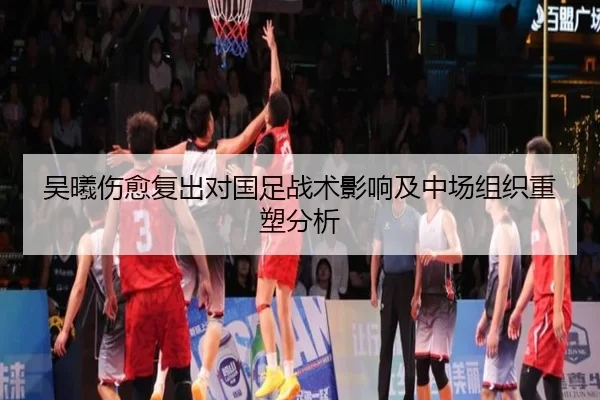 吴曦伤愈复出对国足战术影响及中场组织重塑分析